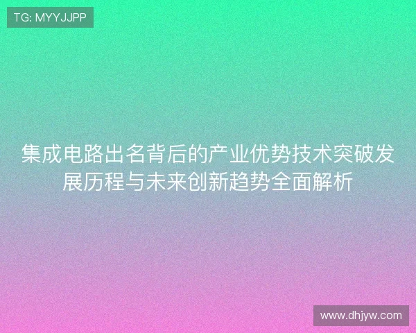 集成电路出名背后的产业优势技术突破发展历程与未来创新趋势全面解析