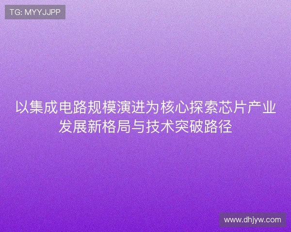 以集成电路规模演进为核心探索芯片产业发展新格局与技术突破路径